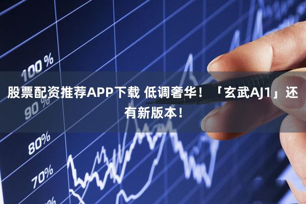 股票配资推荐APP下载 低调奢华！「玄武AJ1」还有新版本！