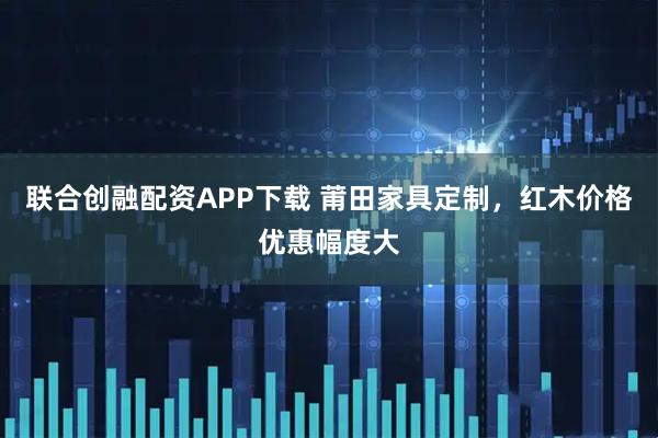 联合创融配资APP下载 莆田家具定制，红木价格优惠幅度大