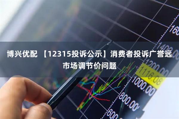 博兴优配 【12315投诉公示】消费者投诉广誉远市场调节价问题