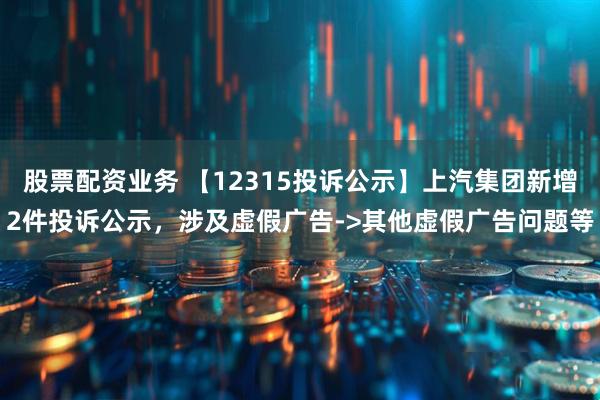 股票配资业务 【12315投诉公示】上汽集团新增2件投诉公示，涉及虚假广告->其他虚假广告问题等