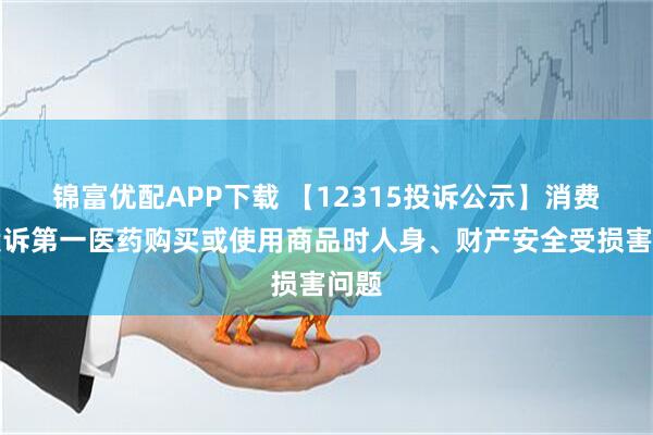 锦富优配APP下载 【12315投诉公示】消费者投诉第一医药购买或使用商品时人身、财产安全受损害问题