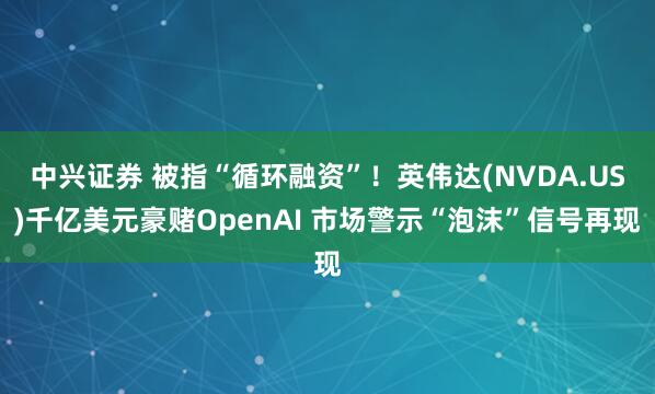 中兴证券 被指“循环融资”！英伟达(NVDA.US)千亿美元豪赌OpenAI 市场警示“泡沫”信号再现