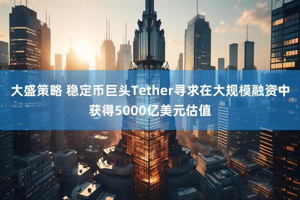 大盛策略 稳定币巨头Tether寻求在大规模融资中获得5000亿美元估值