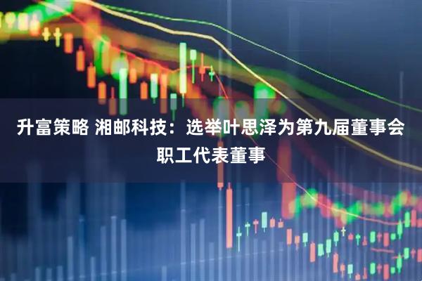 升富策略 湘邮科技：选举叶思泽为第九届董事会职工代表董事