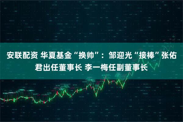安联配资 华夏基金“换帅”：邹迎光“接棒”张佑君出任董事长 李一梅任副董事长