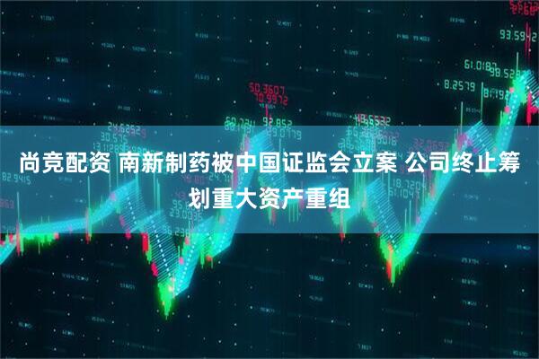 尚竞配资 南新制药被中国证监会立案 公司终止筹划重大资产重组