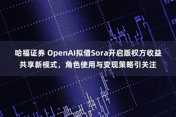 哈福证券 OpenAI拟借Sora开启版权方收益共享新模式，角色使用与变现策略引关注