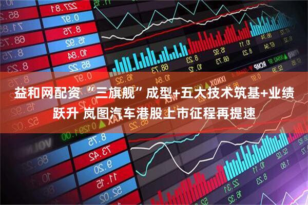 益和网配资 “三旗舰”成型+五大技术筑基+业绩跃升 岚图汽车港股上市征程再提速