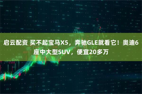 启云配资 买不起宝马X5，奔驰GLE就看它！奥迪6座中大型SUV，便宜20多万
