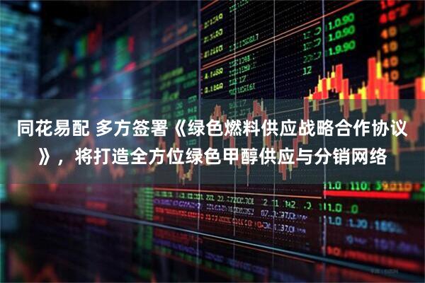 同花易配 多方签署《绿色燃料供应战略合作协议》，将打造全方位绿色甲醇供应与分销网络