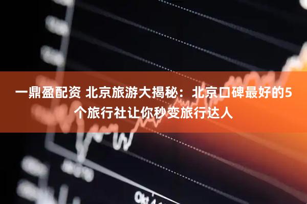 一鼎盈配资 北京旅游大揭秘：北京口碑最好的5个旅行社让你秒变旅行达人