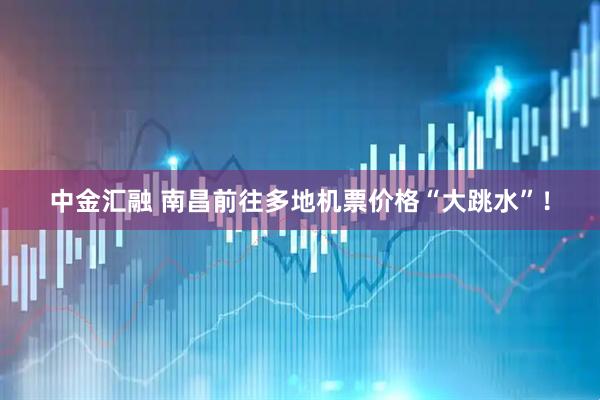 中金汇融 南昌前往多地机票价格“大跳水”！