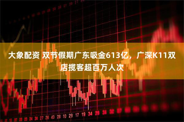 大象配资 双节假期广东吸金613亿，广深K11双店揽客超百万人次