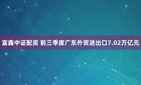 富鑫中证配资 前三季度广东外贸进出口7.02万亿元