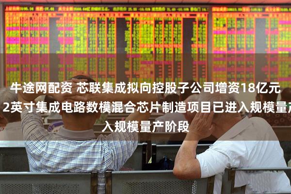 牛途网配资 芯联集成拟向控股子公司增资18亿元 三期12英寸集成电路数模混合芯片制造项目已进入规模量产阶段
