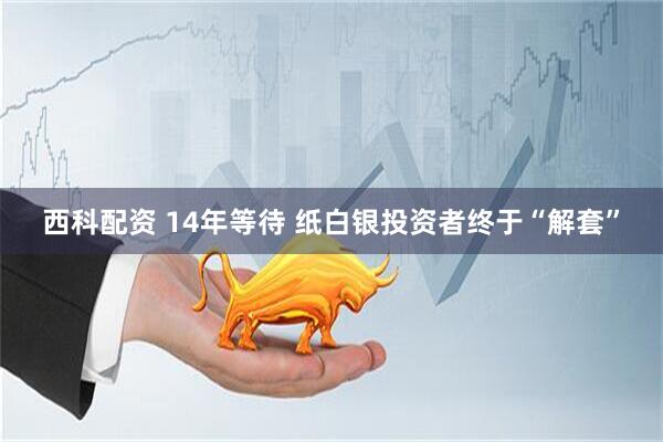 西科配资 14年等待 纸白银投资者终于“解套”
