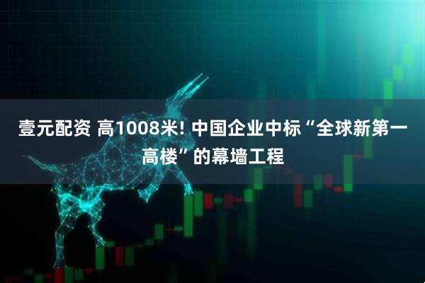 壹元配资 高1008米! 中国企业中标“全球新第一高楼”的幕墙工程
