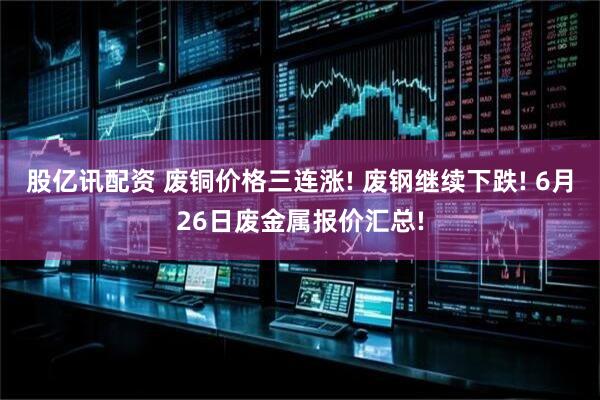 股亿讯配资 废铜价格三连涨! 废钢继续下跌! 6月26日废金属报价汇总!
