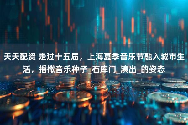 天天配资 走过十五届，上海夏季音乐节融入城市生活，播撒音乐种子_石库门_演出_的姿态