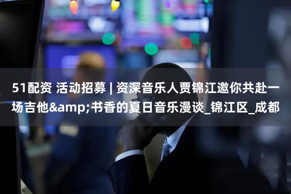 51配资 活动招募 | 资深音乐人贾锦江邀你共赴一场吉他&书香的夏日音乐漫谈_锦江区_成都