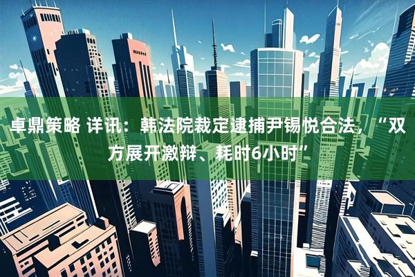 卓鼎策略 详讯：韩法院裁定逮捕尹锡悦合法，“双方展开激辩、耗时6小时”