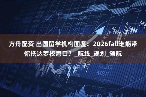 方舟配资 出国留学机构图鉴:2026fall谁能带你抵达梦校港口?_航线_规划_领航