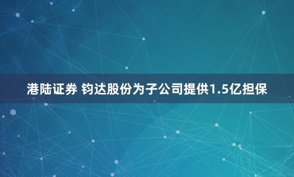 港陆证券 钧达股份为子公司提供1.5亿担保