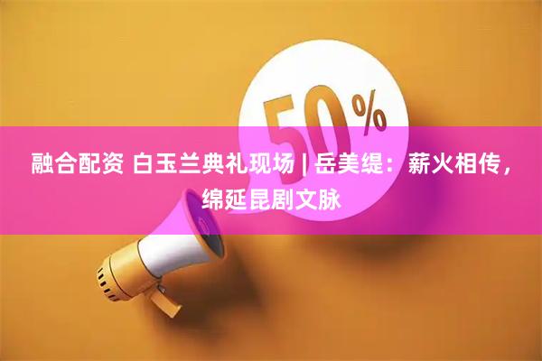 融合配资 白玉兰典礼现场 | 岳美缇：薪火相传，绵延昆剧文脉